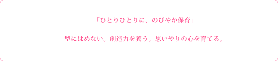 「ひとりひとりに、のびやか保育」 型にはめない。創造力を養う。思いやりの心を育てる。