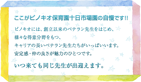 ここがピノキオ保育園十日市場園の自慢です!!ピノキオには、創立以来のベテラン先生をはじめ、様々な得意分野をもつ、キャリアの長いベテラン先生たちがいっぱいいます。安定感・仲の良さが魅力のひとつです。いつ来ても同じ先生が出迎えます。